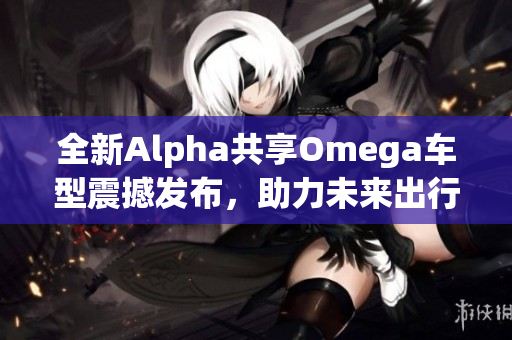 全新Alpha共享Omega车型震撼发布，助力未来出行新风尚