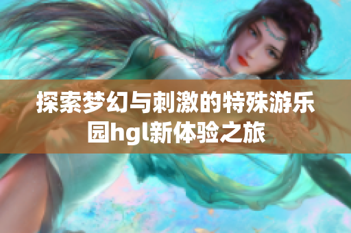 探索梦幻与刺激的特殊游乐园hgl新体验之旅