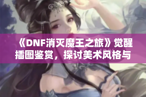 《DNF消灭魔王之旅》觉醒插图鉴赏，探讨美术风格与表现力