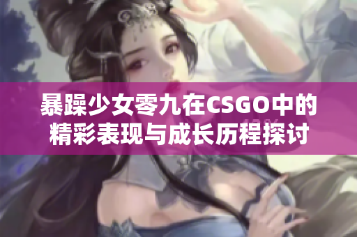 暴躁少女零九在CSGO中的精彩表现与成长历程探讨