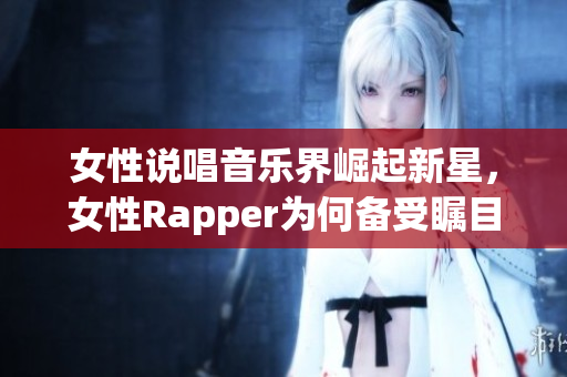 女性说唱音乐界崛起新星，女性Rapper为何备受瞩目