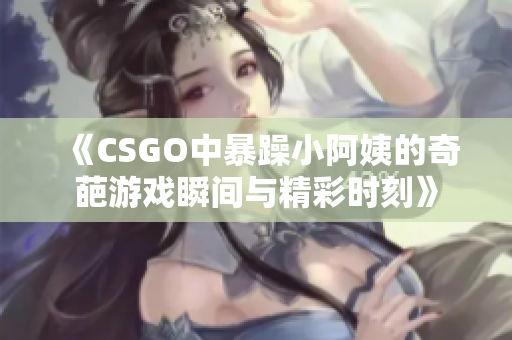 《CSGO中暴躁小阿姨的奇葩游戏瞬间与精彩时刻》