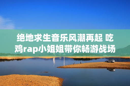 绝地求生音乐风潮再起 吃鸡rap小姐姐带你畅游战场