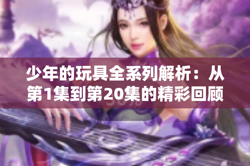 少年的玩具全系列解析：从第1集到第20集的精彩回顾与讨论