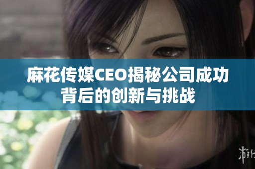 麻花传媒CEO揭秘公司成功背后的创新与挑战