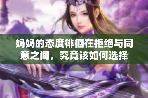 妈妈的态度徘徊在拒绝与同意之间，究竟该如何选择