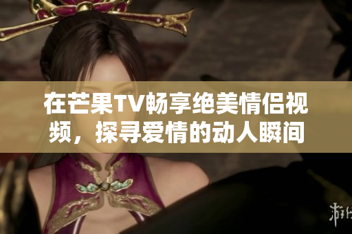 在芒果TV畅享绝美情侣视频，探寻爱情的动人瞬间