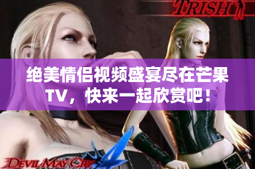 绝美情侣视频盛宴尽在芒果TV，快来一起欣赏吧！