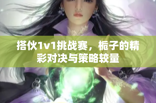 搭伙1v1挑战赛，栀子的精彩对决与策略较量