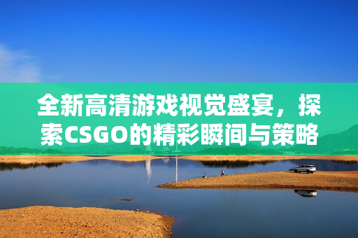 全新高清游戏视觉盛宴，探索CSGO的精彩瞬间与策略技巧