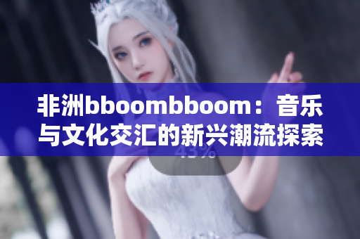 非洲bboombboom：音乐与文化交汇的新兴潮流探索