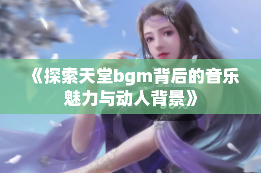 《探索天堂bgm背后的音乐魅力与动人背景》