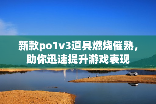 新款po1v3道具燃烧催熟，助你迅速提升游戏表现