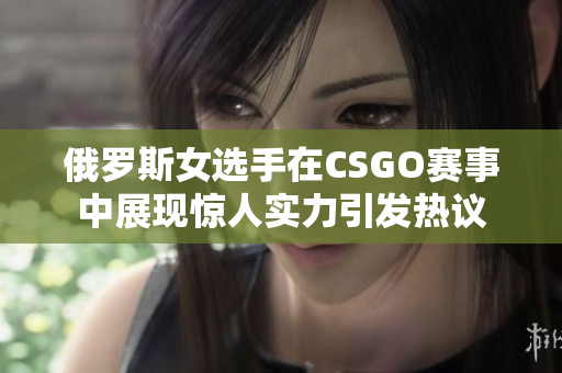 俄罗斯女选手在CSGO赛事中展现惊人实力引发热议