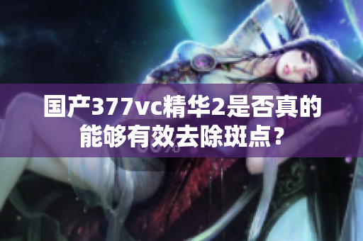 国产377vc精华2是否真的能够有效去除斑点？