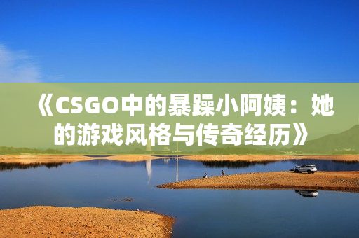 《CSGO中的暴躁小阿姨：她的游戏风格与传奇经历》