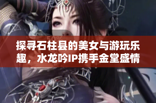 探寻石柱县的美女与游玩乐趣，水龙吟IP携手金堂盛情推荐