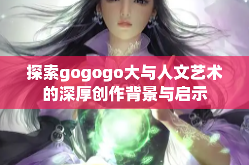 探索gogogo大与人文艺术的深厚创作背景与启示