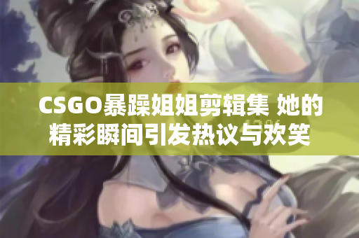 CSGO暴躁姐姐剪辑集 她的精彩瞬间引发热议与欢笑