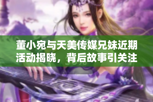 董小宛与天美传媒兄妹近期活动揭晓，背后故事引关注