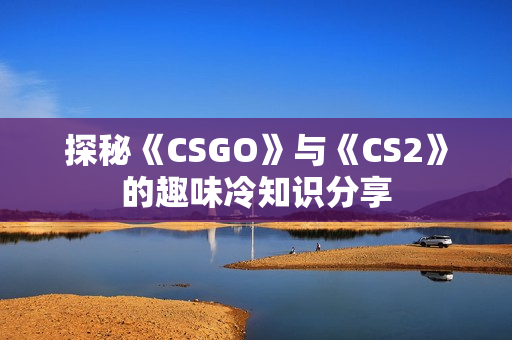 探秘《CSGO》与《CS2》的趣味冷知识分享