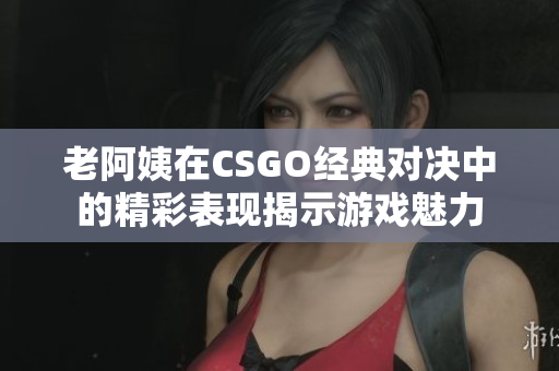 老阿姨在CSGO经典对决中的精彩表现揭示游戏魅力