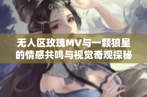 无人区玫瑰MV与一颗狼星的情感共鸣与视觉奇观探秘