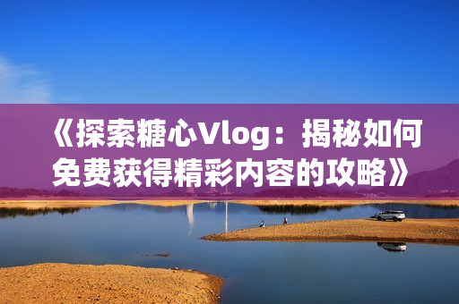 《探索糖心Vlog：揭秘如何免费获得精彩内容的攻略》