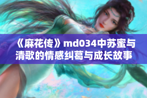 《麻花传》md034中苏蜜与清歌的情感纠葛与成长故事