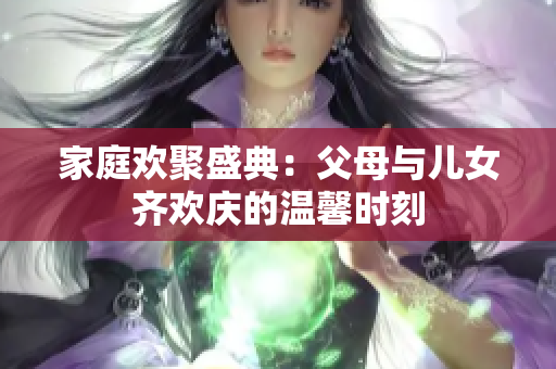 家庭欢聚盛典：父母与儿女齐欢庆的温馨时刻