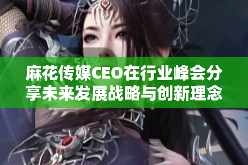 麻花传媒CEO在行业峰会分享未来发展战略与创新理念