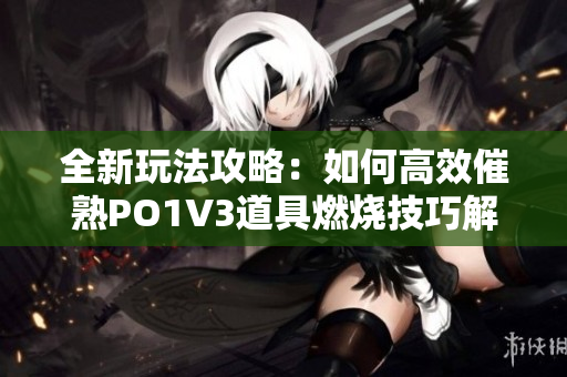 全新玩法攻略：如何高效催熟PO1V3道具燃烧技巧解析