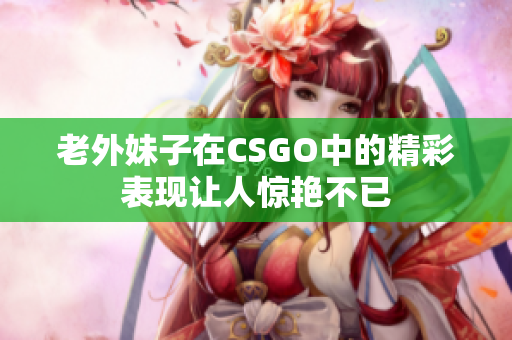 老外妹子在CSGO中的精彩表现让人惊艳不已