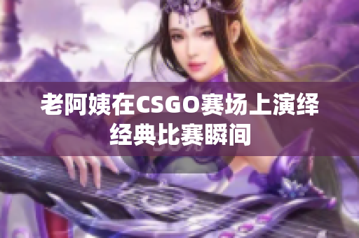 老阿姨在CSGO赛场上演绎经典比赛瞬间