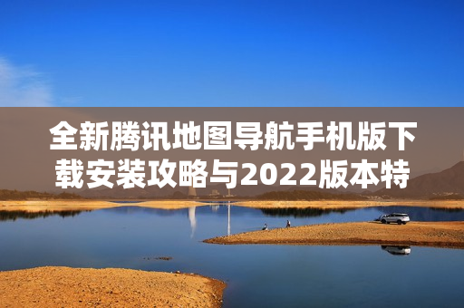 全新腾讯地图导航手机版下载安装攻略与2022版本特点介绍