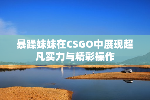 暴躁妹妹在CSGO中展现超凡实力与精彩操作