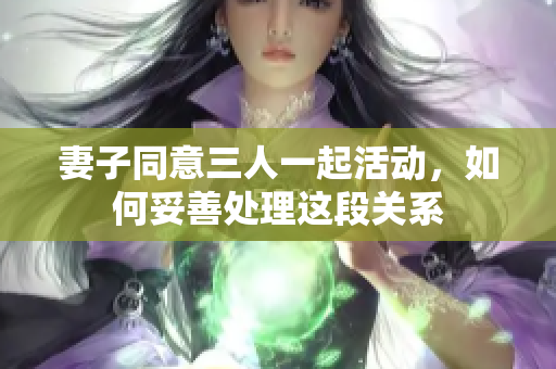 妻子同意三人一起活动，如何妥善处理这段关系