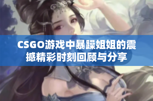 CSGO游戏中暴躁姐姐的震撼精彩时刻回顾与分享