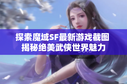 探索魔域SF最新游戏截图 揭秘绝美武侠世界魅力