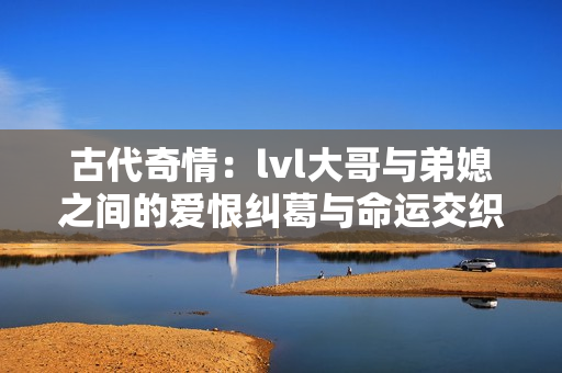 古代奇情：lvl大哥与弟媳之间的爱恨纠葛与命运交织