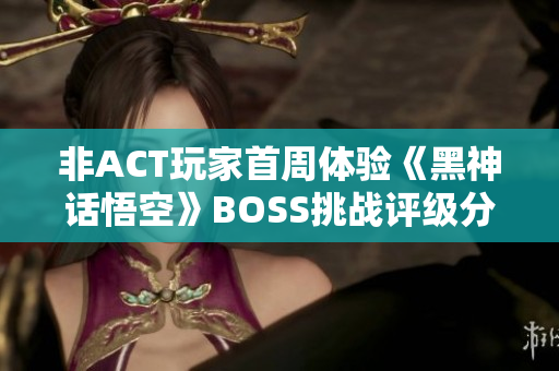 非ACT玩家首周体验《黑神话悟空》BOSS挑战评级分析