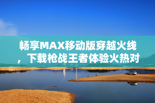 畅享MAX移动版穿越火线，下载枪战王者体验火热对战！