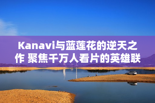 Kanavi与蓝莲花的逆天之作 聚焦千万人看片的英雄联盟盛况