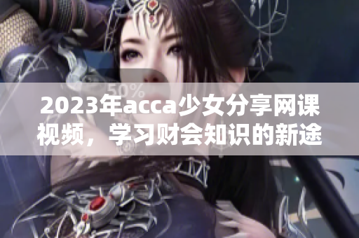 2023年acca少女分享网课视频，学习财会知识的新途径