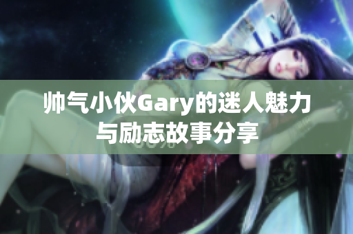 帅气小伙Gary的迷人魅力与励志故事分享