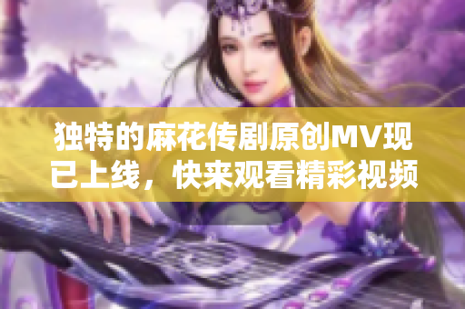 独特的麻花传剧原创MV现已上线，快来观看精彩视频！