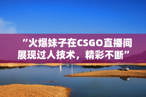 “火爆妹子在CSGO直播间展现过人技术，精彩不断”