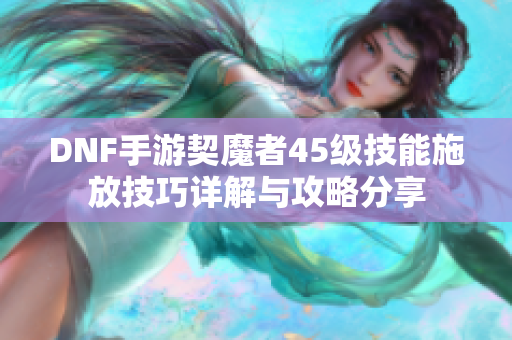 DNF手游契魔者45级技能施放技巧详解与攻略分享