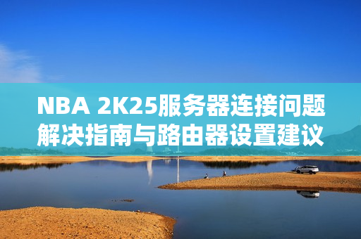 NBA 2K25服务器连接问题解决指南与路由器设置建议