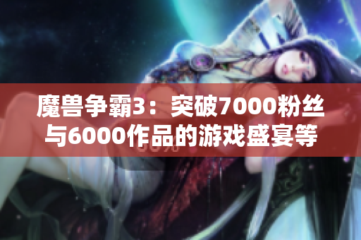 魔兽争霸3：突破7000粉丝与6000作品的游戏盛宴等你加入